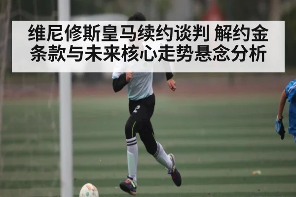 维尼修斯皇马续约谈判 解约金条款与未来核心走势悬念分析