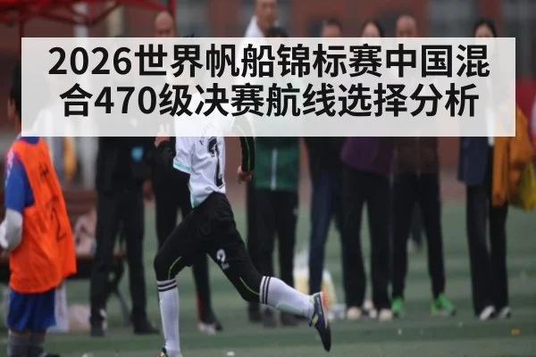 2026世界帆船锦标赛中国混合470级决赛航线选择分析